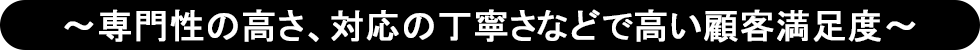 ～専門性の高さ、対応の丁寧さなどで高い顧客満足度～