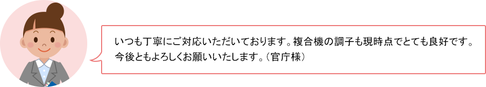 いつも丁寧にご対応いただいております。複合機の調子も現時点でとても良好です。今後ともよろしくお願いいたします。（官庁様）
