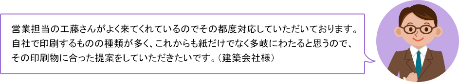 営業担当の工藤さんがよく来てくれているのでその都度対応していただいております。自社で印刷するものの種類が多く、これからも紙だけでなく多岐にわたると思うので、その印刷物に合った提案をしていただきたいです。（建築会社様）