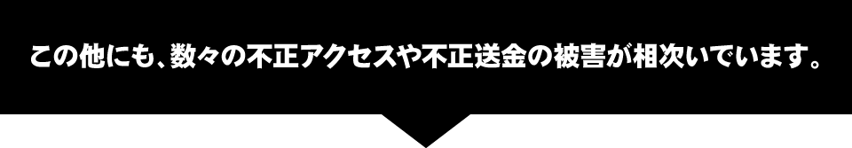 この他にも、数々の不正アクセスや不正送金の被害が相次いでいます。